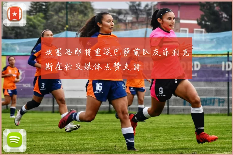 坎塞洛即将重返巴萨前队友菲利克斯在社交媒体点赞支持