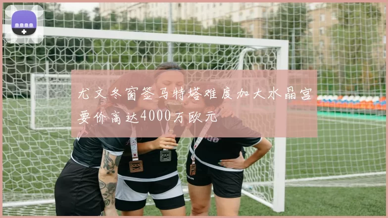 尤文冬窗签马特塔难度加大水晶宫要价高达4000万欧元