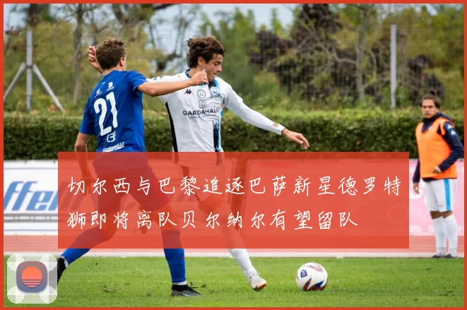 切尔西与巴黎追逐巴萨新星德罗特狮即将离队贝尔纳尔有望留队