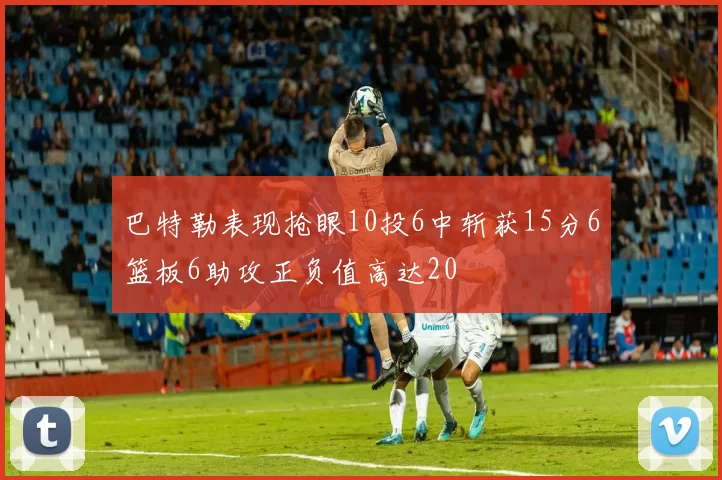 巴特勒表现抢眼10投6中斩获15分6篮板6助攻正负值高达20