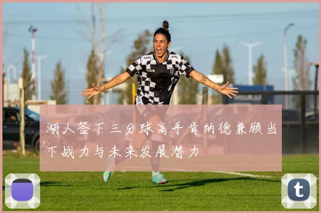 湖人签下三分球高手肯纳德兼顾当下战力与未来发展潜力