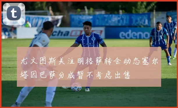 尤文图斯关注明格萨转会动态塞尔塔因巴萨分成暂不考虑出售