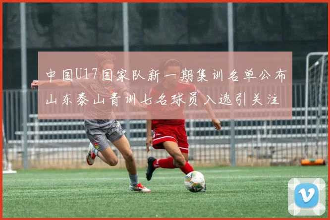 中国U17国家队新一期集训名单公布山东泰山青训七名球员入选引关注